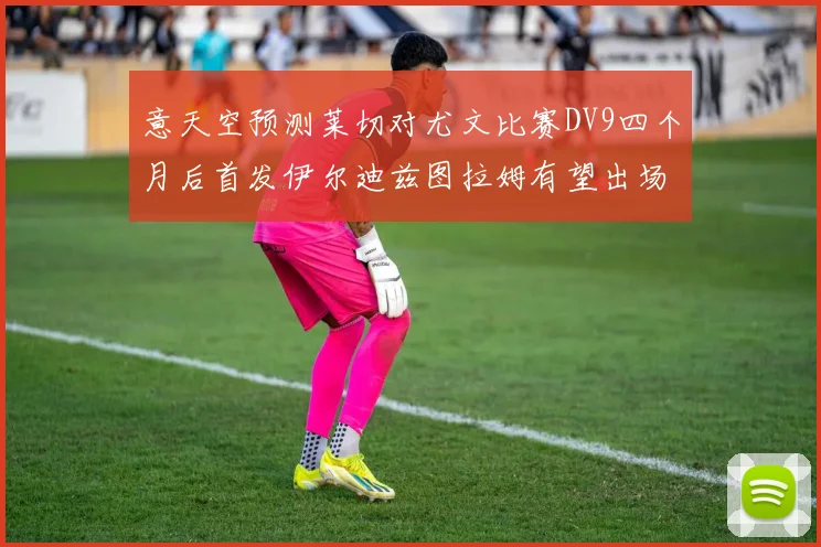 意天空预测莱切对尤文比赛DV9四个月后首发伊尔迪兹图拉姆有望出场