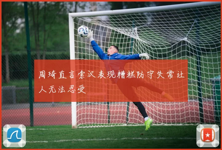 周琦直言索汉表现糟糕防守失常让人无法忍受