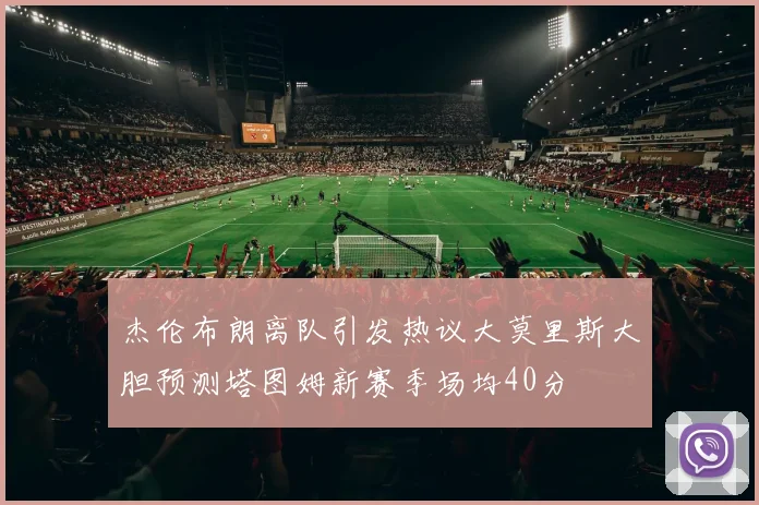 杰伦布朗离队引发热议大莫里斯大胆预测塔图姆新赛季场均40分