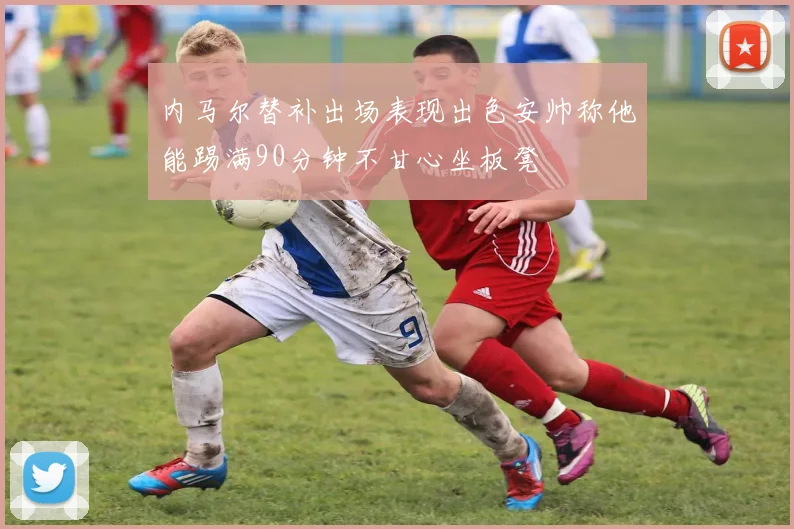 内马尔替补出场表现出色安帅称他能踢满90分钟不甘心坐板凳