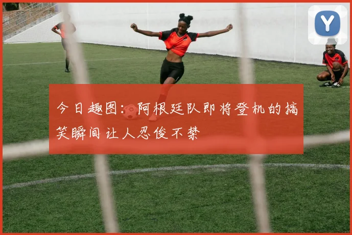 今日趣图：阿根廷队即将登机的搞笑瞬间让人忍俊不禁