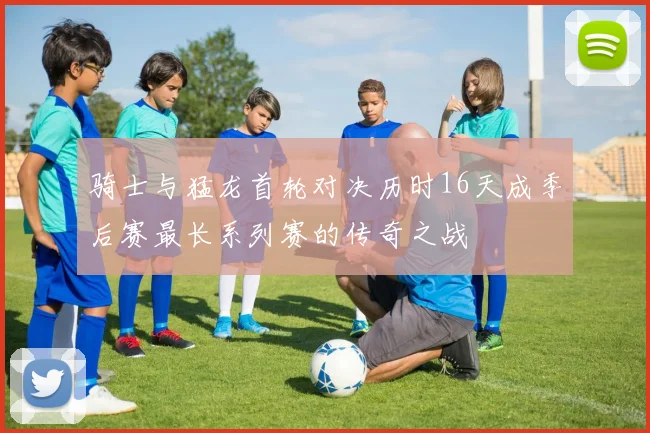 骑士与猛龙首轮对决历时16天成季后赛最长系列赛的传奇之战