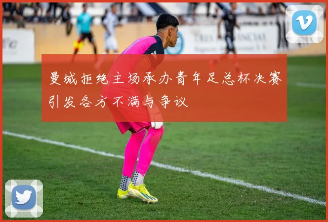 曼城拒绝主场承办青年足总杯决赛引发各方不满与争议