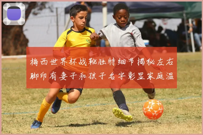 梅西世界杯战靴独特细节揭秘左右脚印有妻子和孩子名字彰显家庭温暖
