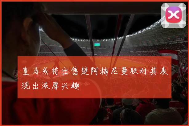 皇马或将出售楚阿梅尼曼联对其表现出浓厚兴趣