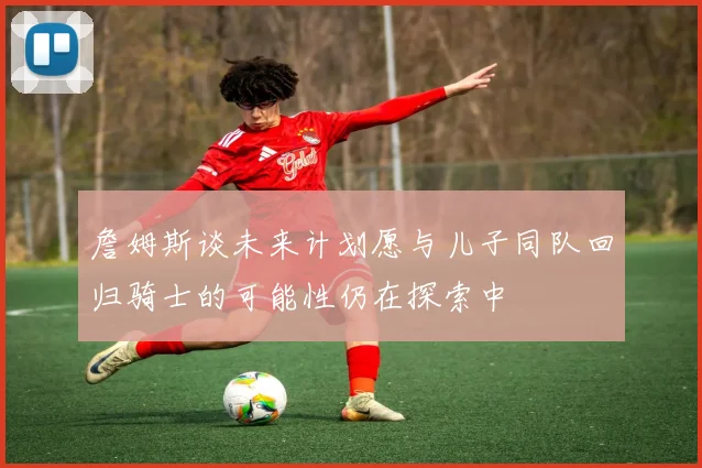 詹姆斯谈未来计划愿与儿子同队回归骑士的可能性仍在探索中