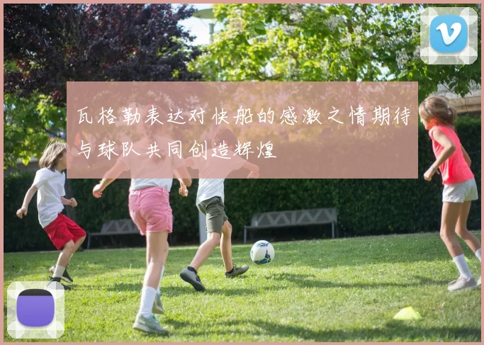 瓦格勒表达对快船的感激之情期待与球队共同创造辉煌