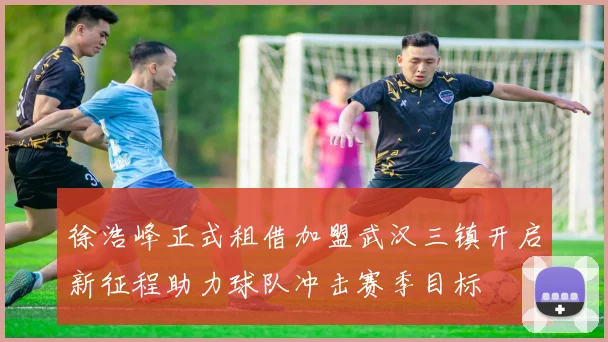 徐浩峰正式租借加盟武汉三镇开启新征程助力球队冲击赛季目标