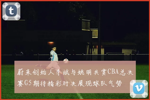 蔚来创始人李斌与姚明共赏CBA总决赛G5期待精彩对决展现球队气势
