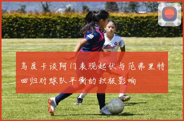 乌度卡谈阿门表现起伏与范弗里特回归对球队平衡的积极影响