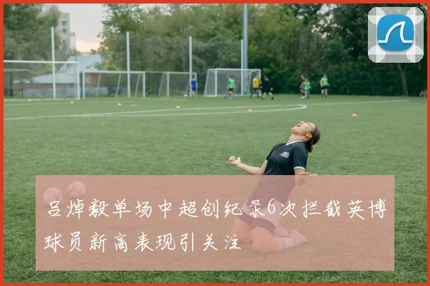 吕焯毅单场中超创纪录6次拦截英博球员新高表现引关注