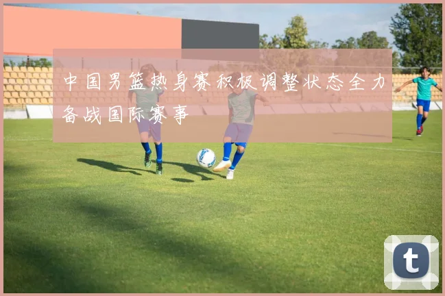 中国男篮热身赛积极调整状态全力备战国际赛事