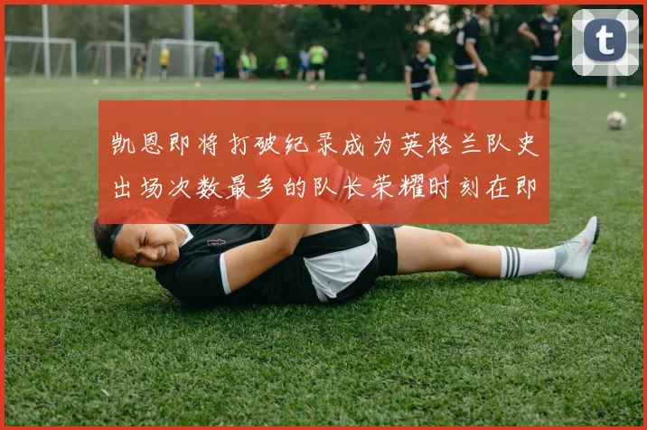 凯恩即将打破纪录成为英格兰队史出场次数最多的队长荣耀时刻在即