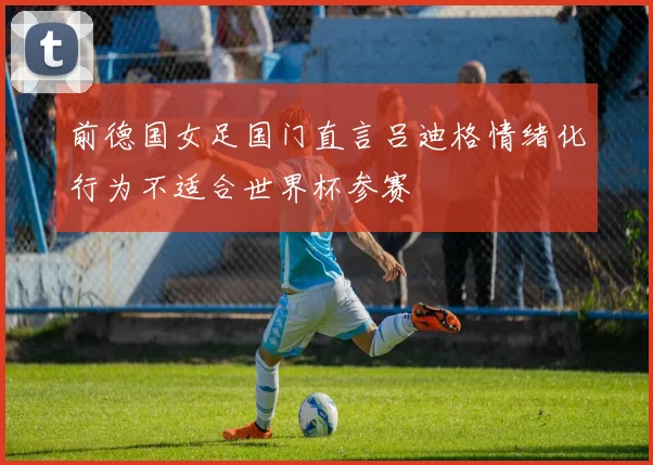 前德国女足国门直言吕迪格情绪化行为不适合世界杯参赛