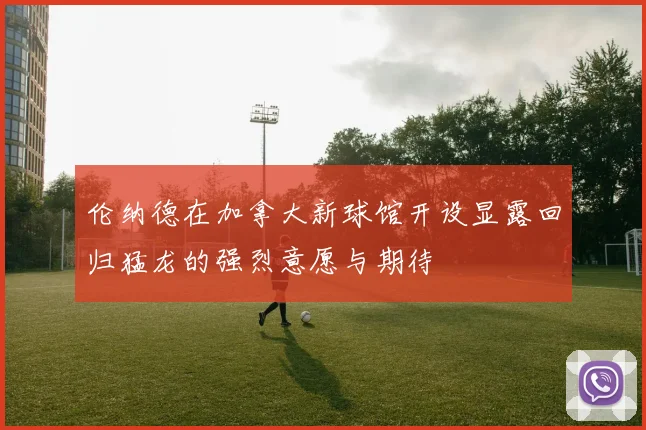 伦纳德在加拿大新球馆开设显露回归猛龙的强烈意愿与期待