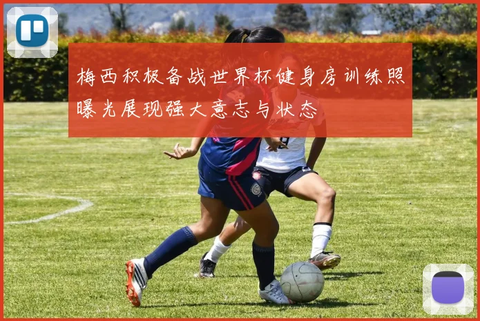 梅西积极备战世界杯健身房训练照曝光展现强大意志与状态